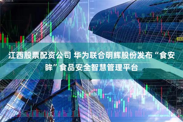 江西股票配资公司 华为联合明辉股份发布“食安眸”食品安全智慧管理平台
