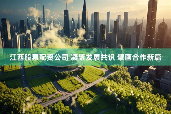 江西股票配资公司 凝聚发展共识 擘画合作新篇