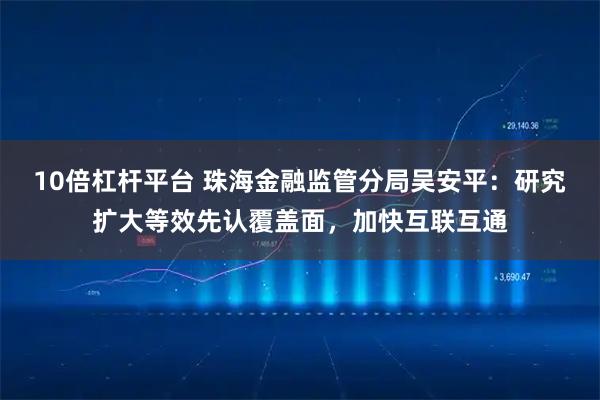10倍杠杆平台 珠海金融监管分局吴安平：研究扩大等效先认覆盖面，加快互联互通