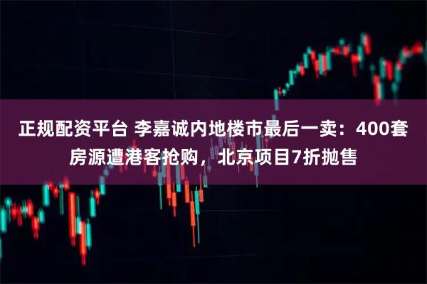 正规配资平台 李嘉诚内地楼市最后一卖：400套房源遭港客抢购，北京项目7折抛售
