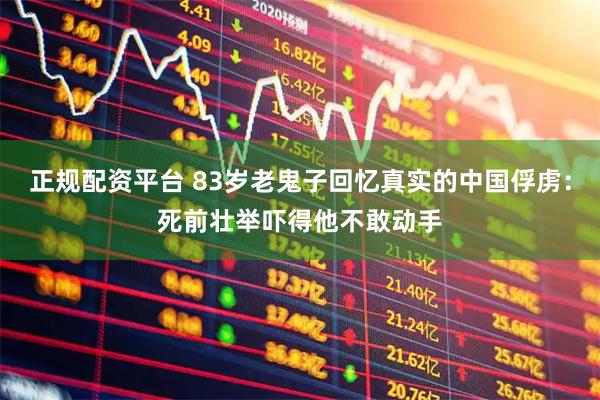 正规配资平台 83岁老鬼子回忆真实的中国俘虏：死前壮举吓得他不敢动手
