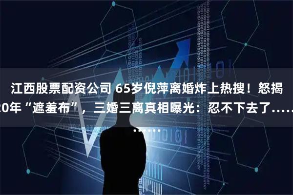 江西股票配资公司 65岁倪萍离婚炸上热搜！怒揭20年“遮羞布”，三婚三离真相曝光：忍不下去了……