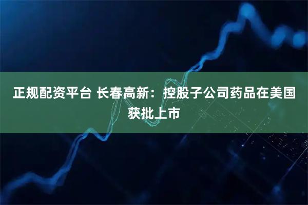 正规配资平台 长春高新：控股子公司药品在美国获批上市